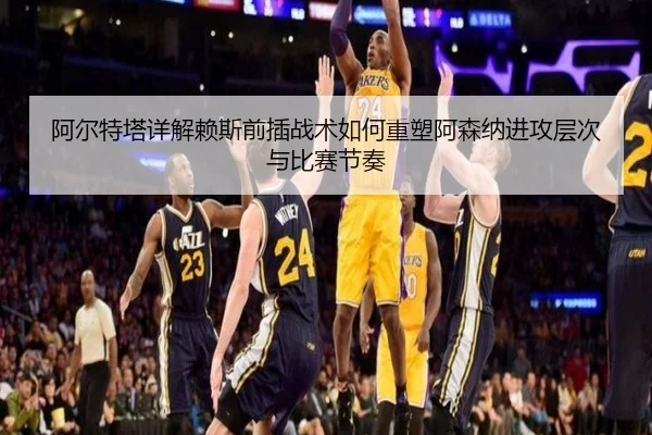 阿尔特塔详解赖斯前插战术如何重塑阿森纳进攻层次与比赛节奏