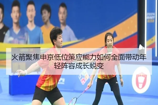 火箭聚焦申京低位策应能力如何全面带动年轻阵容成长蜕变