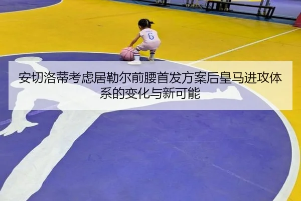 安切洛蒂考虑居勒尔前腰首发方案后皇马进攻体系的变化与新可能