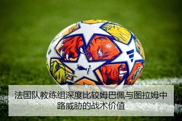 法国队教练组深度比较姆巴佩与图拉姆中路威胁的战术价值
