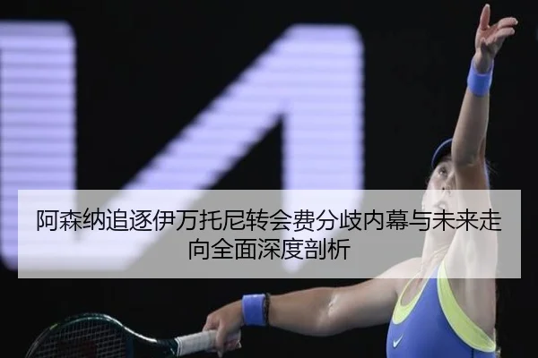 阿森纳追逐伊万托尼转会费分歧内幕与未来走向全面深度剖析
