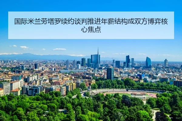 国际米兰劳塔罗续约谈判推进年薪结构成双方博弈核心焦点